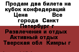 Продам два билета на кубок конфедераций  › Цена ­ 20 000 - Все города, Санкт-Петербург г. Развлечения и отдых » Активный отдых   . Тверская обл.,Кимры г.